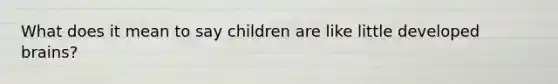 What does it mean to say children are like little developed brains?