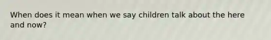 When does it mean when we say children talk about the here and now?