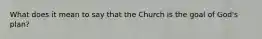 What does it mean to say that the Church is the goal of God's plan?