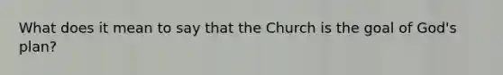 What does it mean to say that the Church is the goal of God's plan?