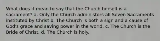 What does it mean to say that the Church herself is a sacrament? a. Only the Church administers all Seven Sacraments instituted by Christ b. The Church is both a sign and a cause of God's grace and saving power in the world. c. The Church is the Bride of Christ. d. The Church is holy.