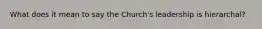 What does it mean to say the Church's leadership is hierarchal?