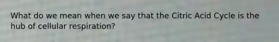 What do we mean when we say that the Citric Acid Cycle is the hub of cellular respiration?
