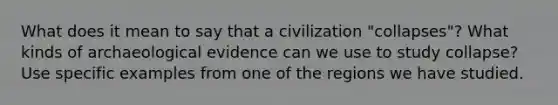 What does it mean to say that a civilization "collapses"? What kinds of archaeological evidence can we use to study collapse? Use specific examples from one of the regions we have studied.