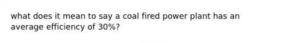 what does it mean to say a coal fired power plant has an average efficiency of 30%?