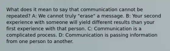 What does it mean to say that communication cannot be repeated? A: We cannot truly "erase" a message. B: Your second experience with someone will yield different results than your first experience with that person. C: Communication is a complicated process. D: Communication is passing information from one person to another.