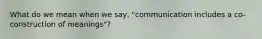 What do we mean when we say, "communication includes a co-construction of meanings"?