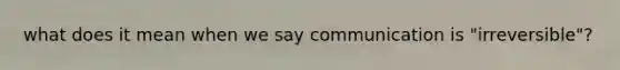 what does it mean when we say communication is "irreversible"?