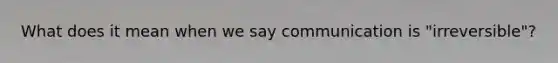 What does it mean when we say communication is "irreversible"?