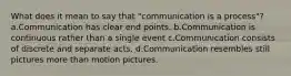 What does it mean to say that "communication is a process"? a.Communication has clear end points. b.Communication is continuous rather than a single event c.Communication consists of discrete and separate acts. d.Communication resembles still pictures more than motion pictures.