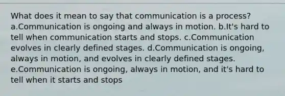 What does it mean to say that communication is a process? a.Communication is ongoing and always in motion. b.It's hard to tell when communication starts and stops. c.Communication evolves in clearly defined stages. d.Communication is ongoing, always in motion, and evolves in clearly defined stages. e.Communication is ongoing, always in motion, and it's hard to tell when it starts and stops