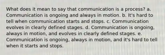 What does it mean to say that communication is a process? a. Communication is ongoing and always in motion. b. It's hard to tell when communication starts and stops. c. Communication evolves in clearly defined stages. d. Communication is ongoing, always in motion, and evolves in clearly defined stages. e. Communication is ongoing, always in motion, and it's hard to tell when it starts and stops.