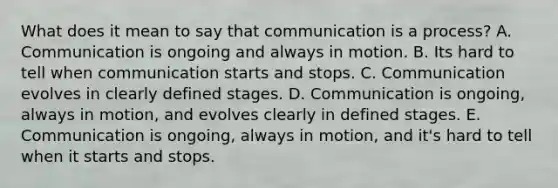 What does it mean to say that communication is a process? A. Communication is ongoing and always in motion. B. Its hard to tell when communication starts and stops. C. Communication evolves in clearly defined stages. D. Communication is ongoing, always in motion, and evolves clearly in defined stages. E. Communication is ongoing, always in motion, and it's hard to tell when it starts and stops.