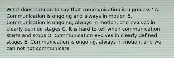 What does it mean to say that communication is a process? A. Communication is ongoing and always in motion B. Communication is ongoing, always in motion, and evolves in clearly defined stages C. It is hard to tell when communication starts and stops D. Communication evolves in clearly defined stages E. Communication is ongoing, always in motion, and we can not not communicate