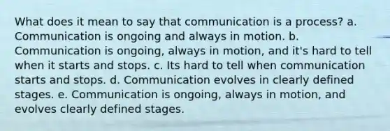 What does it mean to say that communication is a process? a. Communication is ongoing and always in motion. b. Communication is ongoing, always in motion, and it's hard to tell when it starts and stops. c. Its hard to tell when communication starts and stops. d. Communication evolves in clearly defined stages. e. Communication is ongoing, always in motion, and evolves clearly defined stages.