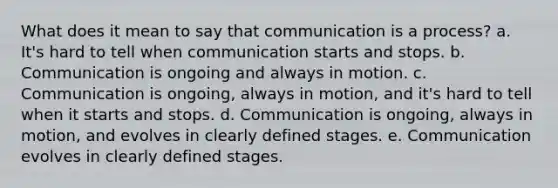 What does it mean to say that communication is a process? a. It's hard to tell when communication starts and stops. b. Communication is ongoing and always in motion. c. Communication is ongoing, always in motion, and it's hard to tell when it starts and stops. d. Communication is ongoing, always in motion, and evolves in clearly defined stages. e. Communication evolves in clearly defined stages.