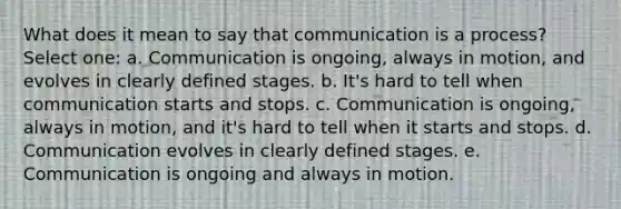 What does it mean to say that communication is a process? Select one: a. Communication is ongoing, always in motion, and evolves in clearly defined stages. b. It's hard to tell when communication starts and stops. c. Communication is ongoing, always in motion, and it's hard to tell when it starts and stops. d. Communication evolves in clearly defined stages. e. Communication is ongoing and always in motion.