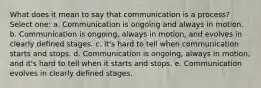 What does it mean to say that communication is a process? Select one: a. Communication is ongoing and always in motion. b. Communication is ongoing, always in motion, and evolves in clearly defined stages. c. It's hard to tell when communication starts and stops. d. Communication is ongoing, always in motion, and it's hard to tell when it starts and stops. e. Communication evolves in clearly defined stages.