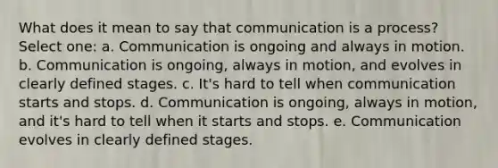 What does it mean to say that communication is a process? Select one: a. Communication is ongoing and always in motion. b. Communication is ongoing, always in motion, and evolves in clearly defined stages. c. It's hard to tell when communication starts and stops. d. Communication is ongoing, always in motion, and it's hard to tell when it starts and stops. e. Communication evolves in clearly defined stages.