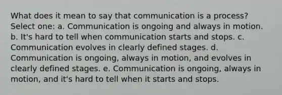 What does it mean to say that communication is a process? Select one: a. Communication is ongoing and always in motion. b. It's hard to tell when communication starts and stops. c. Communication evolves in clearly defined stages. d. Communication is ongoing, always in motion, and evolves in clearly defined stages. e. Communication is ongoing, always in motion, and it's hard to tell when it starts and stops.