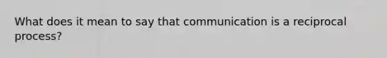 What does it mean to say that communication is a reciprocal process?