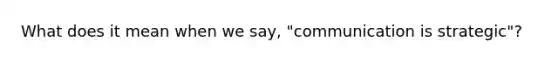 What does it mean when we say, "communication is strategic"?