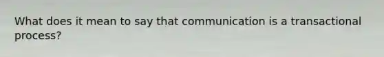 What does it mean to say that communication is a transactional process?