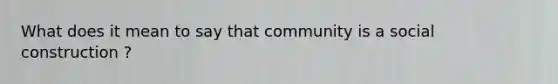 What does it mean to say that community is a social construction ?