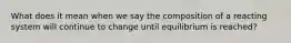 What does it mean when we say the composition of a reacting system will continue to change until equilibrium is reached?