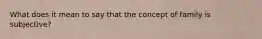 What does it mean to say that the concept of family is subjective?