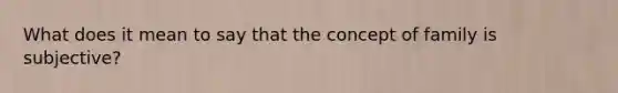 What does it mean to say that the concept of family is subjective?