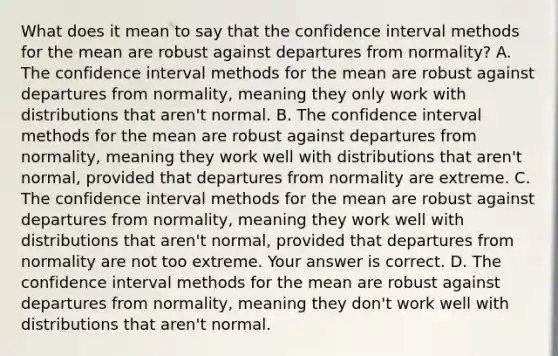 What does it mean to say that the confidence interval methods for the mean are robust against departures from​ normality? A. The confidence interval methods for the mean are robust against departures from​ normality, meaning they only work with distributions that​ aren't normal. B. The confidence interval methods for the mean are robust against departures from​ normality, meaning they work well with distributions that​ aren't normal, provided that departures from normality are extreme. C. The confidence interval methods for the mean are robust against departures from​ normality, meaning they work well with distributions that​ aren't normal, provided that departures from normality are not too extreme. Your answer is correct. D. The confidence interval methods for the mean are robust against departures from​ normality, meaning they​ don't work well with distributions that​ aren't normal.