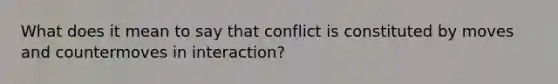 What does it mean to say that conflict is constituted by moves and countermoves in interaction?