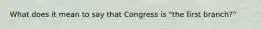 What does it mean to say that Congress is "the first branch?"