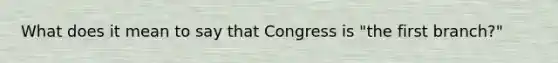 What does it mean to say that Congress is "the first branch?"