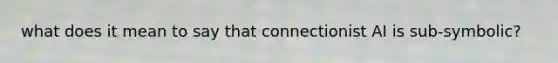 what does it mean to say that connectionist AI is sub-symbolic?