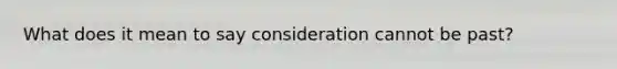 What does it mean to say consideration cannot be past?