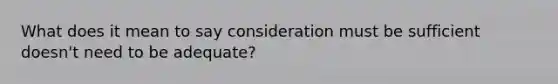 What does it mean to say consideration must be sufficient doesn't need to be adequate?