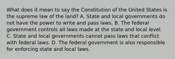 What does it mean to say the Constitution of the United States is the supreme law of the land? A. State and local governments do not have the power to write and pass laws. B. The federal government controls all laws made at the state and local level. C. State and local governments cannot pass laws that conflict with federal laws. D. The federal government is also responsible for enforcing state and local laws.