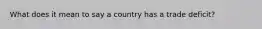 What does it mean to say a country has a trade deficit?