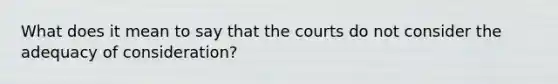 What does it mean to say that the courts do not consider the adequacy of consideration?