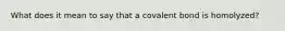 What does it mean to say that a covalent bond is homolyzed?