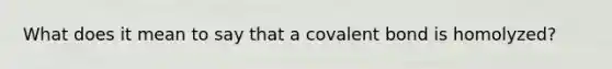 What does it mean to say that a covalent bond is homolyzed?