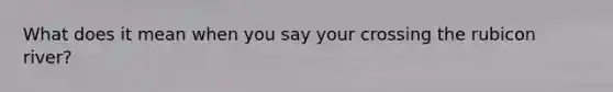 What does it mean when you say your crossing the rubicon river?