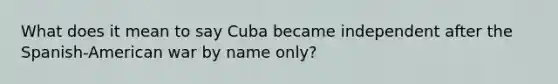 What does it mean to say Cuba became independent after the Spanish-American war by name only?