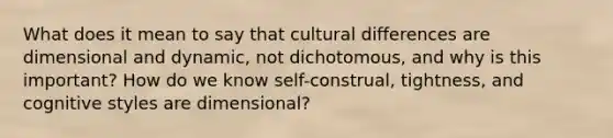 What does it mean to say that cultural differences are dimensional and dynamic, not dichotomous, and why is this important? How do we know self-construal, tightness, and cognitive styles are dimensional?