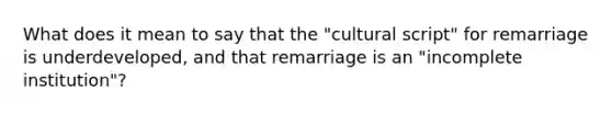 What does it mean to say that the "cultural script" for remarriage is underdeveloped, and that remarriage is an "incomplete institution"?