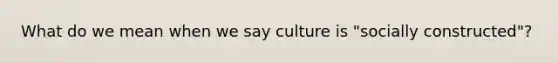 What do we mean when we say culture is "socially constructed"?