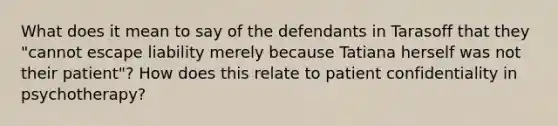 What does it mean to say of the defendants in Tarasoff that they "cannot escape liability merely because Tatiana herself was not their patient"? How does this relate to patient confidentiality in psychotherapy?