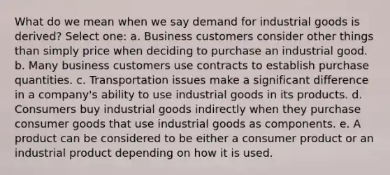 What do we mean when we say demand for industrial goods is derived? Select one: a. Business customers consider other things than simply price when deciding to purchase an industrial good. b. Many business customers use contracts to establish purchase quantities. c. Transportation issues make a significant difference in a company's ability to use industrial goods in its products. d. Consumers buy industrial goods indirectly when they purchase consumer goods that use industrial goods as components. e. A product can be considered to be either a consumer product or an industrial product depending on how it is used.